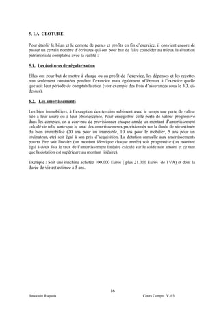 5. LA CLOTURE

Pour établir le bilan et le compte de pertes et profits en fin d’exercice, il convient encore de
passer un certain nombre d’écritures qui ont pour but de faire coïncider au mieux la situation
patrimoniale comptable avec la réalité :

5.1. Les écritures de régularisation

Elles ont pour but de mettre à charge ou au profit de l’exercice, les dépenses et les recettes
non seulement constatées pendant l’exercice mais également afférentes à l’exercice quelle
que soit leur période de comptabilisation (voir exemple des frais d’assurances sous le 3.3. ci-
dessus).

5.2. Les amortissements

Les bien immobiliers, à l’exception des terrains subissent avec le temps une perte de valeur
liée à leur usure ou à leur obsolescence. Pour enregistrer cette perte de valeur progressive
dans les comptes, on a convenu de provisionner chaque année un montant d’amortissement
calculé de telle sorte que le total des amortissements provisionnés sur la durée de vie estimée
du bien immobilisé (20 ans pour un immeuble, 10 ans pour le mobilier, 5 ans pour un
ordinateur, etc) soit égal à son prix d’acquisition. La dotation annuelle aux amortissements
pourra être soit linéaire (un montant identique chaque année) soit progressive (un montant
égal à deux fois le taux de l’amortissement linéaire calculé sur le solde non amorti et ce tant
que la dotation est supérieure au montant linéaire).

Exemple : Soit une machine achetée 100.000 Euros ( plus 21.000 Euros de TVA) et dont la
durée de vie est estimée à 5 ans.




                                               16
Baudouin Ruquois                                                 Cours Compta V. 03
 