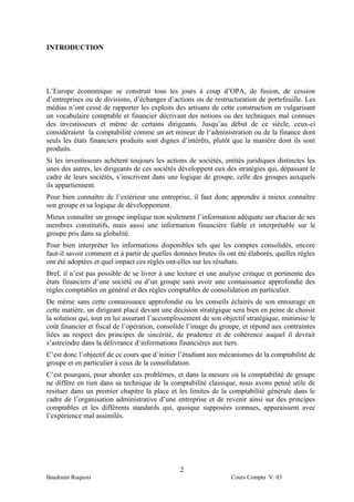 INTRODUCTION




L’Europe économique se construit tous les jours à coup d’OPA, de fusion, de cession
d’entreprises ou de divisions, d’échanges d’actions ou de restructuration de portefeuille. Les
médias n’ont cessé de rapporter les exploits des artisans de cette construction en vulgarisant
un vocabulaire comptable et financier décrivant des notions ou des techniques mal connues
des investisseurs et même de certains dirigeants. Jusqu’au début de ce siècle, ceux-ci
considéraient la comptabilité comme un art mineur de l’administration ou de la finance dont
seuls les états financiers produits sont dignes d’intérêts, plutôt que la manière dont ils sont
produits.
Si les investisseurs achètent toujours les actions de sociétés, entités juridiques distinctes les
unes des autres, les dirigeants de ces sociétés développent eux des stratégies qui, dépassant le
cadre de leurs sociétés, s’inscrivent dans une logique de groupe, celle des groupes auxquels
ils appartiennent.
Pour bien connaître de l’extérieur une entreprise, il faut donc apprendre à mieux connaître
son groupe et sa logique de développement.
Mieux connaître un groupe implique non seulement l’information adéquate sur chacun de ses
membres constitutifs, mais aussi une information financière fiable et interprétable sur le
groupe pris dans sa globalité.
Pour bien interpréter les informations disponibles tels que les comptes consolidés, encore
faut-il savoir comment et à partir de quelles données brutes ils ont été élaborés, quelles règles
ont été adoptées et quel impact ces règles ont-elles sur les résultats.
Bref, il n’est pas possible de se livrer à une lecture et une analyse critique et pertinente des
états financiers d’une société ou d’un groupe sans avoir une connaissance approfondie des
règles comptables en général et des règles comptables de consolidation en particulier.
De même sans cette connaissance approfondie ou les conseils éclairés de son entourage en
cette matière, un dirigeant placé devant une décision stratégique sera bien en peine de choisir
la solution qui, tout en lui assurant l’accomplissement de son objectif stratégique, minimise le
coût financier et fiscal de l’opération, consolide l’image du groupe, et répond aux contraintes
liées au respect des principes de sincérité, de prudence et de cohérence auquel il devrait
s’astreindre dans la délivrance d’informations financières aux tiers.
C’est donc l’objectif de ce cours que d’initier l’étudiant aux mécanismes de la comptabilité de
groupe et en particulier à ceux de la consolidation.
C’est pourquoi, pour aborder ces problèmes, et dans la mesure où la comptabilité de groupe
ne diffère en rien dans sa technique de la comptabilité classique, nous avons pensé utile de
resituer dans un premier chapitre la place et les limites de la comptabilité générale dans le
cadre de l’organisation administrative d’une entreprise et de revenir ainsi sur des principes
comptables et les différents standards qui, quoique supposées connues, apparaissent avec
l’expérience mal assimilés.




                                                2
Baudouin Ruquois                                                  Cours Compta V. 03
 