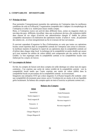 6. COMPTABILITE          DIVISIONNAIRE


6.1 Principe de base

    Pour permettre l’enregistrement journalier des opérations de l’entreprise dans les meilleures
    conditions de coût et d’efficacité, l’organisation comptable doit s’adapter à la morphologie de
    l’entreprise et coller à sa réalité pour mieux rendre compte.
    Donc, si l’entreprise exerce son activité dans différents lieux, usines ou magasins situés ou
    non dans des pays différents, travaillant dans une ou plusieurs devises, elle souhaitera établir
    dans chacun de ses sièges d’activité une administration chargée d’ établir les pièces
    comptables nécessaires à la réalisation des opérations locales d’achat et vente , de paiement
    des salaires etc.. et à leur enregistrement au fur et à mesure de leur survenance.

    Il convient cependant d’organiser le flux d’informations en sorte que toutes ces opérations
    locales soient reportées dans la comptabilité centrale de l’entreprise sans erreur ni omission ;
    la meilleure manière d’organiser le report de ces opérations dans la comptabilité centrale est
    d’utiliser dans chaque siège local la technique de la comptabilité en partie double qui assure
    qu’à tout moment les entrées de valeur (débit) sont compensées par des sorties de valeur
    (crédit). Le lien organique entre la comptabilité centrale et les comptabilités locales sera
    réalisé par les comptes de liaison.

6.2 Les comptes de liaison

    En fait, les comptes de liaison sont deux comptes de solde identique en valeur mais de signes
    contraires ; l’un exprime une sortie de valeur (crédit) de la comptabilité centrale vers la
    comptabilité locale tandis que l’autre exprime une entrée de valeur (débit) dans la
    comptabilité locale en provenance de la comptabilité centrale ou inversement.
    Imaginons une entreprise XYZ qui a deux magasins A et B pour lesquels elle souhaite créer
    une comptabilité divisionnaire pour mieux suivre l’évolution de ses stocks et de ses liquidités
    gérés localement. Sa balance des comptes après un mois d’exercice se présente comme suit ;

                                           Balance des Comptes
                            Débit                                Crédit
                          Immobilisé                          Fonds Permanents
                        Stocks magasin A
                                                               Tiers Créanciers
                        Stock magasin B
                                                              Revenus magasin A

                         Trésorerie A
                                                              Revenus magasin B
                          Trésorerie B

                       Charges Magasin A

                       Charges Magasin B




                                                   20
    Baudouin Ruquois                                                  Cours Compta V. 03
 