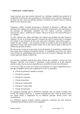 7. PRINCIPES COMPTABLES


Jusqu’à présent, nous nous sommes intéressés à la technique comptable qui, partant de la
constatation de chacun des faits qui génèrent un flux financier, nous a permis d’enregistrer et
de classer ces faits selon une méthode cohérente et ordonnée de manière à pouvoir aisément
établir les états financiers requis.


Néanmoins, comme l’actualité économique et financière le démontre à suffisance, cette
technique doit s’appuyer non seulement sur des principes d’organisation mais également sur
des principes de philosophie comptable que l’on nomme « principes comptables
généralement admis », traduction de l’anglais « General Accepted Accounting Principles »
ou « GAAP ».
En effet, effectuer une clôture périodique des comptes pour produire des états financiers
implique à la fois un inventaire prouvant l’existence des actifs et passifs repris à la balance
des comptes et une évaluation de leur vraie valeur pour l’entreprise. Cette clôture requiert -
comme son nom l’indique - non seulement d’arrêter les comptes de flux de la période mais
également d’évaluer dans quelle mesure certains de ces flux sont de nature à influencer les
résultats des périodes suivantes.
Dès lors qu’une évaluation est nécessaire, on sort du domaine de la technique comptable pure
pour rentrer dans le domaine du jugement humain ; la comptabilité cesse d’être une science
exacte dérivée des mathématiques pour devenir une science humaine impliquant des notions
comme jugement, éthique et subjectivité.


Les principes comptables généralement admis doivent donc contribuer à dresser des états
financiers délivrant à ses lecteurs l’ information la plus pertinente et la plus objective
possible compte tenu des moyens disponibles pour rassembler et traiter cette information.
Ce n’est pas l’objet de revenir ici en détail sur la définition et le degré d’applicabilité de ces
principes comptables de base mais simplement d’en citer les principaux ;
   •   Principe de pertinence (rapidité et complet)
   •   Principe de continuité
   •   Principe de consistance
   •   Principe de prudence
   •   Principe de comparabilité
   •   Principe de l’image fidèle
   •   Principe de matérialité
On soulignera cependant que les différences constatées entre les normes existantes (US
GAAP, IAS, Belgian GAAP etc…) résident essentiellement dans l’ordre de priorité donné
par chaque norme à l’application de ces différents principes lorsque ceux-ci sont
contradictoires.
Ces différences peuvent conduire certaines entreprises à présenter des états financiers
substantiellement différents selon la norme appliquée.

                                                24
Baudouin Ruquois                                                   Cours Compta V. 03
 