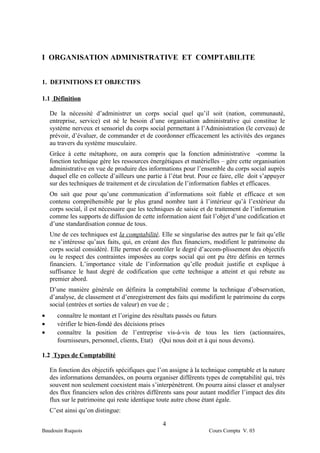 I ORGANISATION ADMINISTRATIVE ET COMPTABILITE


1. DEFINITIONS ET OBJECTIFS

1.1 Définition

    De la nécessité d’administrer un corps social quel qu’il soit (nation, communauté,
    entreprise, service) est né le besoin d’une organisation administrative qui constitue le
    système nerveux et sensoriel du corps social permettant à l’Administration (le cerveau) de
    prévoir, d’évaluer, de commander et de coordonner efficacement les activités des organes
    au travers du système musculaire.
    Grâce à cette métaphore, on aura compris que la fonction administrative -comme la
    fonction technique gère les ressources énergétiques et matérielles – gère cette organisation
    administrative en vue de produire des informations pour l’ensemble du corps social auprès
    duquel elle en collecte d’ailleurs une partie à l’état brut. Pour ce faire, elle doit s’appuyer
    sur des techniques de traitement et de circulation de l’information fiables et efficaces.
    On sait que pour qu’une communication d’informations soit fiable et efficace et son
    contenu compréhensible par le plus grand nombre tant à l’intérieur qu’à l’extérieur du
    corps social, il est nécessaire que les techniques de saisie et de traitement de l’information
    comme les supports de diffusion de cette information aient fait l’objet d’une codification et
    d’une standardisation connue de tous.
    Une de ces techniques est la comptabilité. Elle se singularise des autres par le fait qu’elle
    ne s’intéresse qu’aux faits, qui, en créant des flux financiers, modifient le patrimoine du
    corps social considéré. Elle permet de contrôler le degré d’accom-plissement des objectifs
    ou le respect des contraintes imposées au corps social qui ont pu être définis en termes
    financiers. L’importance vitale de l’information qu’elle produit justifie et explique à
    suffisance le haut degré de codification que cette technique a atteint et qui rebute au
    premier abord.
    D’une manière générale on définira la comptabilité comme la technique d’observation,
    d’analyse, de classement et d’enregistrement des faits qui modifient le patrimoine du corps
    social (entrées et sorties de valeur) en vue de ;
•      connaître le montant et l’origine des résultats passés ou futurs
•      vérifier le bien-fondé des décisions prises
•      connaître la position de l’entreprise vis-à-vis de tous les tiers (actionnaires,
       fournisseurs, personnel, clients, Etat) (Qui nous doit et à qui nous devons).

1.2 Types de Comptabilité

    En fonction des objectifs spécifiques que l’on assigne à la technique comptable et la nature
    des informations demandées, on pourra organiser différents types de comptabilité qui, très
    souvent non seulement coexistent mais s’interpénètrent. On pourra ainsi classer et analyser
    des flux financiers selon des critères différents sans pour autant modifier l’impact des dits
    flux sur le patrimoine qui reste identique toute autre chose étant égale.
    C’est ainsi qu’on distingue:

                                                 4
Baudouin Ruquois                                                    Cours Compta V. 03
 