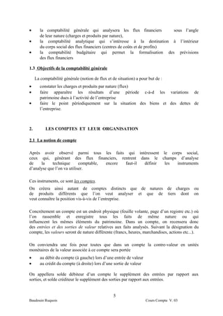 •       la comptabilité générale qui analysera les flux financiers           sous l’angle
        de leur nature (charges et produits par nature),
•       la comptabilité analytique qui s’intéresse à la destination à l’intérieur
        du corps social des flux financiers (centres de coûts et de profits)
•       la comptabilité budgétaire qui permet la formalisation des prévisions
        des flux financiers

1.3 Objectifs de la comptabilité générale

     La comptabilité générale (notion de flux et de situation) a pour but de :
•       constater les charges et produits par nature (flux)
•       faire apparaître les résultats d’une période c-à-d les variations de
        patrimoine dues à l’activité de l’entreprise
•       faire le point périodiquement sur la situation des biens et des dettes de
        l’entreprise.



2.         LES COMPTES ET LEUR ORGANISATION

2.1 La notion de compte

Après avoir observé parmi tous les faits qui intéressent le corps social,
ceux qui, générant des flux financiers, rentrent dans le champs d’analyse
de    la    technique       comptable, encore faut-il définir les instruments
d’analyse que l’on va utiliser.

Ces instruments, ce sont les comptes.
On créera ainsi autant de comptes distincts que de natures de charges ou
de produits différents que l’on veut analyser et que de tiers dont on
veut connaître la position vis-à-vis de l’entreprise.

Concrètement un compte est un endroit physique (feuille volante, page d’un registre etc.) où
l’on rassemble et enregistre tous les faits de même nature ou qui
influencent les mêmes éléments du patrimoine. Dans un compte, on recensera donc
des entrées et des sorties de valeur relatives aux faits analysés. Suivant la désignation du
compte, les valeurs seront de nature différente (francs, heures, marchandises, actions etc...).

On conviendra une fois pour toutes que dans un compte la contre-valeur en unités
monétaires de la valeur associée à ce compte sera portée
•       au débit du compte (à gauche) lors d’une entrée de valeur
•       au crédit du compte (à droite) lors d’une sortie de valeur

On appellera solde débiteur d’un compte le supplément des entrées par rapport aux
sorties, et solde créditeur le supplément des sorties par rapport aux entrées.


                                                  5
Baudouin Ruquois                                                     Cours Compta V. 03
 