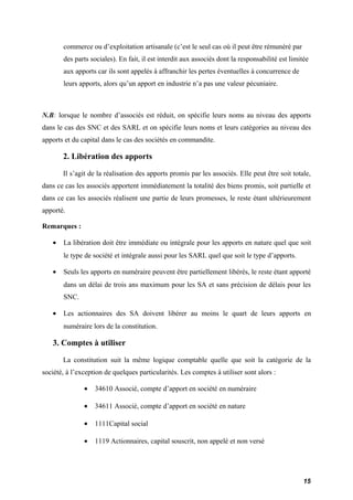 commerce ou d’exploitation artisanale (c’est le seul cas où il peut être rémunéré par 
des parts sociales). En fait, il est interdit aux associés dont la responsabilité est limitée 
aux apports car ils sont appelés à affranchir les pertes éventuelles à concurrence de 
leurs apports, alors qu’un apport en industrie n’a pas une valeur pécuniaire. 
N.B: lorsque le nombre d’associés est réduit, on spécifie leurs noms au niveau des apports 
dans le cas des SNC et des SARL et on spécifie leurs noms et leurs catégories au niveau des 
apports et du capital dans le cas des sociétés en commandite. 
2. Libération des apports 
Il s’agit de la réalisation des apports promis par les associés. Elle peut être soit totale, 
dans ce cas les associés apportent immédiatement la totalité des biens promis, soit partielle et 
dans ce cas les associés réalisent une partie de leurs promesses, le reste étant ultérieurement 
apporté. 
Remarques : 
· La libération doit être immédiate ou intégrale pour les apports en nature quel que soit 
le type de société et intégrale aussi pour les SARL quel que soit le type d’apports. 
· Seuls les apports en numéraire peuvent être partiellement libérés, le reste étant apporté 
dans un délai de trois ans maximum pour les SA et sans précision de délais pour les 
SNC. 
· Les actionnaires des SA doivent libérer au moins le quart de leurs apports en 
numéraire lors de la constitution. 
3. Comptes à utiliser 
La constitution suit la même logique comptable quelle que soit la catégorie de la 
société, à l’exception de quelques particularités. Les comptes à utiliser sont alors : 
· 34610 Associé, compte d’apport en société en numéraire 
· 34611 Associé, compte d’apport en société en nature 
· 1111Capital social 
· 1119 Actionnaires, capital souscrit, non appelé et non versé 
15 
 
