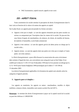 · 3462 Actionnaires, capital souscrit, appelé et non versé 
III- ASPECT FISCAL 
Toute constitution de société entraîne la perception de droits d’enregistrement dont le 
taux varie en fonction de la valeur et la nature des apports en capital. 
Sur le plan fiscal, ces apports peuvent prendre les formes suivantes : 
 Apports à titre pur et simple : ce sont des apports rémunérés par des parts sociales ou 
actions ou uniquement par l’inscription dans les statuts de la société. Ils peuvent être 
sous forme d’argent, de marchandises, de créances, de clients, de meubles de bureau, 
de matériel, d’immeubles, ou de fonds commercial. 
 Apports à titre onéreux : ce sont des apports grevés de dettes prises en charge par la 
société créée ; 
 Apports mixtes : ce sont des apports dont une partie est à titre pur et simple et l’autre 
partie est à titre onéreux ; 
Le Droit d'enregistrement a pour effet d'assurer la conservation des actes et de donner 
date certaine à l'égard des tiers, aux conventions sous seing privé qui en font l'objet. Il est 
codifié par le décret n° 2-58-1151 du 24 décembre 1958 dont le livre premier est abrogé par la 
L.F n° 48-03 pour l'année budgétaire 2004 promulguée par le dahir n° 1-03-308 du 
31 décembre 2003. 
Les droits d’enregistrement applicables à la formation du capital sont calculés selon les 
catégories d’apports précités. 
1- Apports purs et simples : 
Les apports en numéraire, les apports en nature : marchandises, meubles et objets 
mobiliers, créances clients, immeubles sont soumis au droit fixe de 0,50 %. 
Remarque : le montant des droits d’enregistrement à payer sur le capital social de la société 
ne peut être inférieur à 1.000,00 DH. 
16 
 
