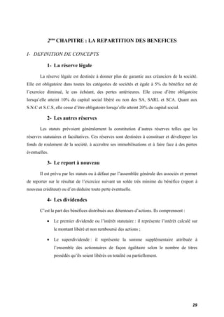2eme CHAPITRE : LA REPARTITION DES BENEFICES 
I- DEFINITION DE CONCEPTS 
1- La réserve légale 
La réserve légale est destinée à donner plus de garantie aux créanciers de la société. 
Elle est obligatoire dans toutes les catégories de sociétés et égale à 5% du bénéfice net de 
l’exercice diminué, le cas échéant, des pertes antérieures. Elle cesse d’être obligatoire 
lorsqu’elle atteint 10% du capital social libéré ou non des SA, SARL et SCA. Quant aux 
S.N.C et S.C.S, elle cesse d’être obligatoire lorsqu’elle atteint 20% du capital social. 
2- Les autres réserves 
Les statuts prévoient généralement la constitution d’autres réserves telles que les 
réserves statutaires et facultatives. Ces réserves sont destinées à constituer et développer les 
fonds de roulement de la société, à accroître ses immobilisations et à faire face à des pertes 
éventuelles. 
3- Le report à nouveau 
Il est prévu par les statuts ou à défaut par l’assemblée générale des associés et permet 
de reporter sur le résultat de l’exercice suivant un solde très minime du bénéfice (report à 
nouveau créditeur) ou d’en déduire toute perte éventuelle. 
4- Les dividendes 
C’est la part des bénéfices distribués aux détenteurs d’actions. Ils comprennent : 
· Le premier dividende ou l’intérêt statutaire : il représente l’intérêt calculé sur 
le montant libéré et non remboursé des actions ; 
· Le superdividende : il représente la somme supplémentaire attribuée à 
l’ensemble des actionnaires de façon égalitaire selon le nombre de titres 
possédés qu’ils soient libérés en totalité ou partiellement. 
29 
 