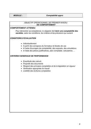 MODULE : Comptabilité appro 
OBJECTIF OPERATIONNEL DE PREMIER NIVEAU 
DE COMPORTEMENT 
COMPORTEMENT ATTENDU 
Pour démontrer sa compétence, le stagiaire doit tenir une comptabilité des 
sociétés, selon les conditions, les critères et les précisions qui suivent 
CONDITIONS D’EVALUATION 
· Individuellement 
· A partir des consignes du formateur et études de cas 
· A l'aide d'ouvrages de comptabilité, des exposés, des simulations 
· A l'aide des pièces justificatives, plan comptable, calculatrice,…. 
CRITERES GENERAUX DE PERFORMANCE 
· Exactitude des calculs 
· Propreté des documents 
· Respect des principes comptables et de la législation en vigueur 
· Vérification appropriée du travail 
· Lisibilité des écritures comptables 
3 
 