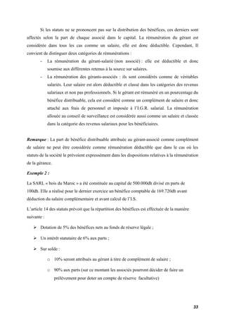 Si les statuts ne se prononcent pas sur la distribution des bénéfices, ces derniers sont 
affectés selon la part de chaque associé dans le capital. La rémunération du gérant est 
considérée dans tous les cas comme un salaire, elle est donc déductible. Cependant, Il 
convient de distinguer deux catégories de rémunérations : 
- La rémunération du gérant-salarié (non associé) : elle est déductible et donc 
soumise aux différentes retenus à la source sur salaires. 
- La rémunération des gérants-associés : ils sont considérés comme de véritables 
salariés. Leur salaire est alors déductible et classé dans les catégories des revenus 
salariaux et non pas professionnels. Si le gérant est rémunéré en un pourcentage du 
bénéfice distribuable, cela est considéré comme un complément de salaire et donc 
attaché aux frais de personnel et imposée à l’I.G.R. salarial. La rémunération 
allouée au conseil de surveillance est considérée aussi comme un salaire et classée 
dans la catégorie des revenus salariaux pour les bénéficiaires. 
Remarque : La part de bénéfice distribuable attribuée au gérant-associé comme complément 
de salaire ne peut être considérée comme rémunération déductible que dans le cas où les 
statuts de la société le prévoient expressément dans les dispositions relatives à la rémunération 
de la gérance. 
Exemple 2 : 
La SARL « bois du Maroc » a été constituée au capital de 500.000dh divisé en parts de 
100dh. Elle a réalisé pour le dernier exercice un bénéfice comptable de 169.720dh avant 
déduction du salaire complémentaire et avant calcul de l’I.S. 
L’article 14 des statuts prévoit que la répartition des bénéfices est effectuée de la manière 
suivante : 
 Dotation de 5% des bénéfices nets au fonds de réserve légale ; 
 Un intérêt statutaire de 6% aux parts ; 
 Sur solde : 
o 10% seront attribués au gérant à titre de complément de salaire ; 
o 90% aux parts (sur ce montant les associés pourront décider de faire un 
prélèvement pour doter un compte de réserve facultative) 
33 
 