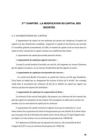3ème CHAPITRE : LA MODIFICATION DU CAPITAL DES 
SOCIETES 
I- L’AUGMENTATION DU CAPITAL 
L’augmentation du capital est une technique qui permet aux entreprises d’acquérir du 
capital avec une rémunération immédiate. Augmenter le capital est une décision qui incombe 
à l’assemblée générale extraordinaire. En effet, le montant du capital social est inscrit dans les 
statuts et toute variation de ce capital constitue une modification des statuts. 
L’augmentation du capital peut prendre plusieurs formes : 
Augmentation de capital par apports nouveaux : 
Lorsque la société projette d’accroître son activité, elle augmente ses moyens financiers 
par des apports en espèces, ou ses moyens d’exploitation par des apports en nature. 
Augmentation de capital par incorporation des réserves : 
La société peut décider d’incorporer au capital des réserves qu’elle juge abondantes. 
Cette forme ne traduit pas un changement des moyens d’action de la société. Son avantage 
réside dans la sécurisation des créanciers du fait de la stabilité du capital par rapport aux 
réserves qui peuvent toujours être distribuées. 
Augmentation de capital par la compensation de dettes : 
La trésorerie d’une société étant gênée, elle propose à ses créanciers de leur remettre des 
parts de capital en contrepartie de leur créance. Par conséquent, les dettes de la société sont 
annulées avec la souscription du capital par les créanciers. 
L’augmentation du capital social par les apports nouveaux en numéraire et / ou en 
nature donne lieu au paiement des droits d’enregistrement qui sont calculés de la même façon 
que ceux payés lors de la formation du capital social variant selon qu’il s’agit d’apports purs 
et simples ou à titre onéreux avec un minimum de perception de 1.000,00 dh. 
Si l’opération est effectuée par incorporation de réserves, elle est passible de droit 
d’apport de 0,50 % avec un minimum de perception de 1.000,0 dh. 
38 
 