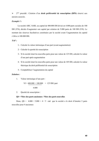  2ème procédé : Création d’un droit préférentiel de souscription (DPS) réservé aux 
anciens associés. 
Exemple 1 : 
La société ABC, SARL au capital de 400.000 DH divisé en 4.000 parts sociales de 100 
DH (VN), décide d’augmenter son capital par création de 5.000 parts de 100 DH (VN). Le 
montant des réserves facultatives constituées par la société avant l’augmentation du capital 
s’élève à 100.000 DH. 
TAF : 
1- Calculer la valeur intrinsèque d’une part (avant augmentation) 
2- Calculer la quotité de souscription 
3- Si la société émet les nouvelles parts pour une valeur de 125 DH, calculer la valeur 
d’une part après augmentation 
4- Si la société émet les nouvelles parts pour une valeur de 105 DH, calculer la valeur 
théorique du droit préférentiel de souscription 
5- Comptabiliser l’augmentation du capital 
Solution : 
1. Valeur intrinsèque d’une part : 
VI = 400.000 + 100.000 = 125 DH/ part 
4.000 
2. Quotité de souscription : 
QS = Nbre des parts anciennes / Nbre des parts nouvelles 
Donc, QS = 4.000 / 5.000 = 4 / 5 càd que la société a le droit d’émettre 5 parts 
nouvelles pour 4 anciennes 
40 
 