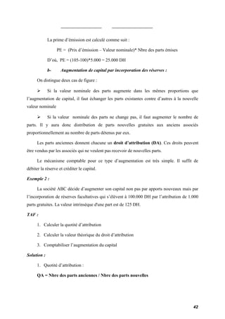 La prime d’émission est calculé comme suit : 
PE = (Prix d’émission – Valeur nominale)* Nbre des parts émises 
D’où, PE = (105-100)*5.000 = 25.000 DH 
b- Augmentation de capital par incorporation des réserves : 
On distingue deux cas de figure : 
 Si la valeur nominale des parts augmente dans les mêmes proportions que 
l’augmentation de capital, il faut échanger les parts existantes contre d’autres à la nouvelle 
valeur nominale 
 Si la valeur nominale des parts ne change pas, il faut augmenter le nombre de 
parts. Il y aura donc distribution de parts nouvelles gratuites aux anciens associés 
proportionnellement au nombre de parts détenus par eux. 
Les parts anciennes donnent chacune un droit d’attribution (DA). Ces droits peuvent 
être vendus par les associés qui ne veulent pas recevoir de nouvelles parts. 
Le mécanisme comptable pour ce type d’augmentation est très simple. Il suffit de 
débiter la réserve et créditer le capital. 
Exemple 2 : 
La société ABC décide d’augmenter son capital non pas par apports nouveaux mais par 
l’incorporation de réserves facultatives qui s’élèvent à 100.000 DH par l’attribution de 1.000 
parts gratuites. La valeur intrinsèque d'une part est de 125 DH. 
TAF : 
1. Calculer la quotité d’attribution 
2. Calculer la valeur théorique du droit d’attribution 
3. Comptabiliser l’augmentation du capital 
Solution : 
1. Quotité d’attribution : 
QA = Nbre des parts anciennes / Nbre des parts nouvelles 
42 
 