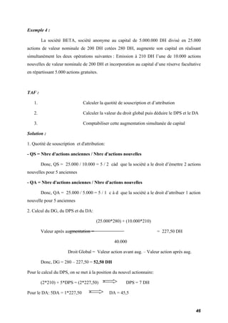 Exemple 4 : 
La société BETA, société anonyme au capital de 5.000.000 DH divisé en 25.000 
actions de valeur nominale de 200 DH cotées 280 DH, augmente son capital en réalisant 
simultanément les deux opérations suivantes : Emission à 210 DH l’une de 10.000 actions 
nouvelles de valeur nominale de 200 DH et incorporation au capital d’une réserve facultative 
en répartissant 5.000 actions gratuites. 
TAF : 
1. Calculer la quotité de souscription et d’attribution 
2. Calculer la valeur du droit global puis déduire le DPS et le DA 
3. Comptabiliser cette augmentation simultanée de capital 
Solution : 
1. Quotité de souscription et d'attribution: 
- QS = Nbre d'actions anciennes / Nbre d'actions nouvelles 
Donc, QS = 25.000 / 10.000 = 5 / 2 càd que la société a le droit d’émettre 2 actions 
nouvelles pour 5 anciennes 
- QA = Nbre d'actions anciennes / Nbre d'actions nouvelles 
Donc, QA = 25.000 / 5.000 = 5 / 1 c à d que la société a le droit d’attribuer 1 action 
nouvelle pour 5 anciennes 
2. Calcul du DG, du DPS et du DA: 
(25.000*280) + (10.000*210) 
Valeur après augmentation = = 227,50 DH 
40.000 
Droit Global = Valeur action avant aug. – Valeur action après aug. 
Donc, DG = 280 – 227,50 = 52,50 DH 
Pour le calcul du DPS, on se met à la position du nouvel actionnaire: 
(2*210) + 5*DPS = (2*227,50) DPS = 7 DH 
Pour le DA: 5DA = 1*227,50 DA = 45,5 
46 
 