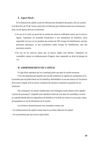 2- Aspect fiscal : 
Si la réduction du capital social est effectuée par absorption des pertes, elle est soumise 
à un droit fixe de 50 dh. Si par contre elle est effectuée par remboursement aux actionnaires, 
deux cas de figures peuvent se présenter : 
Au cas où il existe au passif de la société des réserves suffisantes autres que la réserve 
légale, l’opération est assimilée fiscalement à une distribution de bénéfices, donc 
imposable à la taxe sur les produits des actions de 10% lorsque les bénéficiaires sont des 
personnes physiques, et une exonération totale lorsque les bénéficiaires sont des 
personnes morales. 
Au cas où les réserves autres que la réserve légale sont absents, l’opération est 
considérée comme un remboursement d’apport, donc imposable au droit de partage de 
1%. 
B- AMORTISSEMENT DU CAPITAL 
Il s'agit d'une opération qui ne se pratique guère que dans la société anonyme. 
C'est une opération par laquelle une société rembourse le capital aux actionnaires et le 
reconstitue par un prélèvement sur les bénéfices distribuables ou sur une réserve (à l'exclusion 
de la réserve légale et de la réserve statutaire) de manière à maintenir la garantie de ses 
créanciers. 
Par conséquent, les actions remboursées sont échangées contre d'autres titres appelés 
"actions de jouissance" à laquelle reste attachés le droit de vote dans les assemblées, le droit 
au superdividende dans les répartitions de bénéfices et le droit aux réserves et aux plus values 
de liquidation en cas de dissolution de la société. 
Les écritures d'amortissement sont constatées comme suit: 
- Le remboursement du capital comme dans le cas d'une réduction de capital. 
- Sa reconstitution par une réserve équivalente. 
50 
 
