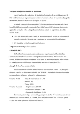2- Régime d’imposition du boni de liquidation : 
Après la clôture des opérations de liquidation, la situation de la société au regard de 
l’I.S est définitivement régularisée en accordant notamment au boni de liquidation dégagé des 
abattements prévus à l’article 19-II qui stipule ce qui suit : 
« Dans le cas de retrait ou de cession d’éléments corporels ou incorporels de l’actif 
immobilisé à l’occasion de la cessation de l’activité d’une société, le taux des abattements 
applicable sur la plus-value nette globale résultant des retraits ou le profit net global de 
cession est de : 
 50% si le délai écoulé entre l’année de la constitution de la société est celle du retrait 
ou de la cession des biens est égal à quatre ans au moins est inférieur à huit ans ; 
 2/3 si ce délai est égal ou supérieur à huit ans » 
2- Opérations de partage d'une société: 
a. Cas de la SNC: 
Si l'actif net le permet, chaque associé reprend sa part de capital. Les bénéfices 
éventuels résultant de la liquidation sont répartis conformément aux statuts ou dans leur 
silence, proportionnellement aux apports. Si les dettes ne peuvent être payées par la société, 
les associés en sont solidairement responsables et sont alors tenus de les régler. 
Exemple 2: Cas d'une société solvable 
La société en nom collectif "BBZ et associés" est dissoute le 6 mars. Les principaux 
éléments d'actif et les dettes sont cédés à la SA "SOREM". Après les écritures de liquidation 
correspondantes, la balance présente les soldes suivants: 
Comptes d'actif: - Titres de participation: 114.500 
- Banque: 500 
- Caisse: 4.000 
Comptes de passif: - Capital social: 100.000 
- Résultat de l'exercice: -3.000 
- Résultat de liquidation: 22.000 
Les statuts prévoient que les résultats, y compris le résultat de liquidation, sont répartis 
entre les deux associés: FADIL et FANAN, de la manière suivante: 10% à l'associé gérant 
FADIL et le solde également entre les deux associés. 
57 
 