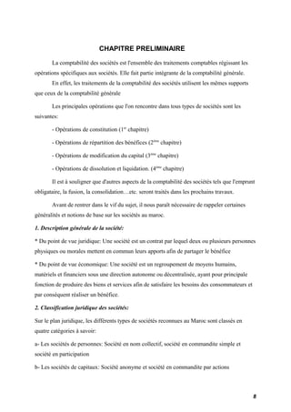 CHAPITRE PRELIMINAIRE 
La comptabilité des sociétés est l'ensemble des traitements comptables régissant les 
opérations spécifiques aux sociétés. Elle fait partie intégrante de la comptabilité générale. 
En effet, les traitements de la comptabilité des sociétés utilisent les mêmes supports 
que ceux de la comptabilité générale 
Les principales opérations que l'on rencontre dans tous types de sociétés sont les 
suivantes: 
- Opérations de constitution (1er chapitre) 
- Opérations de répartition des bénéfices (2ème chapitre) 
- Opérations de modification du capital (3ème chapitre) 
- Opérations de dissolution et liquidation. (4ème chapitre) 
Il est à souligner que d'autres aspects de la comptabilité des sociétés tels que l'emprunt 
obligataire, la fusion, la consolidation…etc. seront traités dans les prochains travaux. 
Avant de rentrer dans le vif du sujet, il nous paraît nécessaire de rappeler certaines 
généralités et notions de base sur les sociétés au maroc. 
1. Description générale de la société: 
* Du point de vue juridique: Une société est un contrat par lequel deux ou plusieurs personnes 
physiques ou morales mettent en commun leurs apports afin de partager le bénéfice 
* Du point de vue économique: Une société est un regroupement de moyens humains, 
matériels et financiers sous une direction autonome ou décentralisée, ayant pour principale 
fonction de produire des biens et services afin de satisfaire les besoins des consommateurs et 
par conséquent réaliser un bénéfice. 
2. Classification juridique des sociétés: 
Sur le plan juridique, les différents types de sociétés reconnues au Maroc sont classés en 
quatre catégories à savoir: 
a- Les sociétés de personnes: Société en nom collectif, société en commandite simple et 
société en participation 
b- Les sociétés de capitaux: Société anonyme et société en commandite par actions 
8 
 