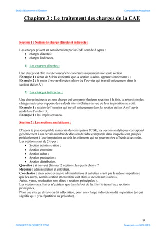 9
Chapitre 3 : Le traitement des charges de la CAE
Section 1 : Notion de charge directe et indirecte :
Les charges prisent en considération par la CAE sont de 2 types :
 charges directes ;
 charges indirectes.
1) Les charges directes :
Une charge est dite directe lorsqu’elle concerne uniquement une seule section.
Exemple 1 : achat de MP ne concerne que la section « achat, approvisionnement » ;
Exemple 2 : la main d’œuvre directe (salaire de l’ouvrier qui travail uniquement dans la
section atelier A)
2) Les charges indirectes :
Une charge indirecte est une charge qui concerne plusieurs sections à la fois, la répartition des
charges indirectes suppose des calculs intermédiaires en vue de leur imputation au coût.
Exemple 1 : salaire de l’ouvrier qui travail uniquement dans la section atelier A et l’après
midi dans l’atelier B ;
Exemple 2 : les impôts et taxes.
Section 2 : Les sections analytiques :
D’après le plan comptable marocain des entreprises PCGE, les section analytiques correspond
généralement à un certain nombre de division d’ordre comptable dans lesquels sont groupés
préalablement à leur imputation au coût les éléments qui ne peuvent être affectés à ces coûts.
Les sections sont de 2 types :
 Section administration ;
 Section entretien ;
 Section achat ;
 Section production ;
 Section distribution.
Question : si on veut éliminer 2 sections, les quels choisir ?
Réponse : administration et entretien.
Conclusion : dans notre exemple administration et entretien n’ont pas la même importance
que les autres, administration et entretien sont dites « section auxiliaires ».
Achat, vente, production sont dites « sections principales ».
Les sections auxiliaires n’existent que dans le but de faciliter le travail aux sections
principales.
Pour une charge directe on dit affectation, pour une charge indirecte on dit imputation (ce qui
signifie qu’il y’a répartition au préalable).
BloG d'Economie et Gestion Comptabilité Analytique
EKOGEST.BLOGSPOT.COM facebook.com/IKO.GES
 
