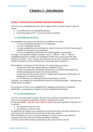 1
Chapitre 1 : Introduction
Section 1 : Naissance de la comptabilité analytique d’exploitation :
La CAE est une comptabilité nouvelle, elle est apparue dans les années 30 pour 2 types de
raisons :
 les insuffisances de la comptabilité générale ;
 raisons historiques (1930 : la crise économique mondiale).
A) Les insuffisances de la CG :
La comptabilité qui existait avant présente les insuffisances suivantes :
- c’est une comptabilité descriptive et non analytique ;
- c’est une comptabilité annuelle ;
- c’est une comptabilité qui ne détermine la valeur du stock qu’à la fin de l’année (par la
méthode de l’inventaire extra comptable) ;
- c’est une comptabilité qui détermine des résultats globaux et non partiels.
(Exemple : une entreprise fabrique 3 produits : pour A = 800, B = -400, C = 400, on
comptabilité générale le résultat c’est un bénéfice de 800. Est-ce que la gestion de cette
entreprise est bonne ?. Non, l’analyse du résultat nous montre que l’entreprise a intérêts à
éliminer la production de B et de préférence se spécialiser dans le produit A.
Pour remédier à ces lacunes, la CAE présente les caractéristiques suivantes :
- elle permet de faire des analyses (charges et différents coûts) ;
- elle peut être mensuelle, trimestrielle, semestrielle, ou annuelle (détermination du
résultat analytique pour chacune des périodes précités) ;
- le stock dans la CAE peut être connu à n’importe quel moment de l’année grâce à la
technique de l’inventaire permanent ;
- la CAE détermine le résultat par produit ou par branche d’activité.
(Exemple : une entreprise de confection peut calculer les résultat par produit : vêtements pour
enfants, jeunes ou adultes).
En conclusion la CAE est une comptabilité qui s’applique surtout dans les entreprises
industrielles, c’est pourquoi on l’appel souvent la comptabilité industrielles.
B) Les raisons historiques :
La CAE a vue le jour dans les années 30 c'est-à-dire en pleine crise mondiale, pour sortir de
cette crise, les entreprises capitalistes chercher à maximiser leur profit.
En sait que bénéfice = prix de vente - coût de revient, donc pour augmenter le bénéfice on a
2 solutions :
 soit augmenter le prix de vente ;
 soit diminuer le coût de revient.
Le capitalisme de l’époque est un capitalisme concurrentiel, donc la première solution est à
écarté (perte de la clientèle) il nous reste donc la deuxième solution.
Mais le probléme qui se pose et que pour diminuer le coût de revient il faut d’abord le
connaître (coûts de revient est la somme de différentes charges)
La CAE peut être défini comme la connaissance des coûts et coûts de revient.
BloG d'Economie et Gestion Comptabilité Analytique
EKOGEST.BLOGSPOT.COM facebook.com/IKO.GES
 