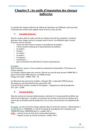 20
Chapitre 5 : les outils d’imputation des charges
indirectes
Le transfert des charges indirectes du tableau de répartition vers différents coûts nécessite
l’utilisation de certains outils appelés unités d’œuvre et taux de frais
1) Les unités d’œuvres :
Pour les sections dont les coûts sont liés au volume d’activité des entreprises, l’unité est
physique, donc chaque section à sa propre unité d’œuvre. Les différents types d’unités
d’oeuvres sont les suivants :
- l’heure de main d’œuvre consacré a la production du produit ;
- l’heure machine utilisé pour le fonctionnement du matériel ;
- le nombre ;
- le poids ;
- le volume ;
- la surface ;
- la longueur ;
- la puissance... ;
- pour la fourniture travaillé dont les sections de production.
Exemple :
Dans la section « presse » d’une société de construction d’automobile, l’UO choisie est
l’heure machine.
Les charges réparties dans cette section s’élèvent au cours du mois de mai à 40000 DH. 4
presse ont travaillé 200H chacune, soit 800H au total.
Chaque UO coûte = 40000 / 800 = 50
La fabrication des carrosseries modèles « Peugeot 306 » a demandé 250H de presse.
On impute au coût de production des carrosseries 306.
Coût d’UO de la section x nombre d’UO imputés = imputation au coût de production
50 x 250 = 12500
2) Les taux de frais :
Dans les sections de structure (administration, entretien) il n’est pas possible de définir une
unité d’œuvre physique. A la place, on calcul un taux de frais en divisons les charges de la
section par un montant (coût de production, CA), ce taux servira de base à la répartition des
frais.
Exemple : au mois d’avril les charges réparties dans la section de structure « administration »
se sont élevées à 150000DH. Le coût de la totalité de la production de l’entreprise et de
300000 DH (donc 500000DH pour le « modèle 306 »).
TAF : - calculer le taux de frais de la section administration ;
- imputer ce taux au coût de revient du « modèle 306 ».
BloG d'Economie et Gestion Comptabilité Analytique
EKOGEST.BLOGSPOT.COM facebook.com/IKO.GES
 