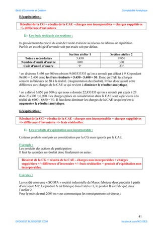 41
Récapitulation :
Résultat de la CG = résulta de la CAE - charges non incorporables + charges supplétives
+/- différence d’inventaire
D) Les frais résiduels des sections :
Ils proviennent du calcul du coût de l’unité d’œuvre au niveau du tableau de répartition.
Parfois en est obligé d’arrondir soit par excès soit par défaut.
Section atelier 1 Section atelier 2
Totaux secondaires 5.450 9.850
Nombre d’unité d’œuvre 600 300
Coût d’unité d’œuvre 9¹ 23²
¹ on divisons 5.450 par 600 on obtient 9.083333333 qu’on a arrondi par défaut à 9. Cependant
9x600 = 5.400 donc les frais résiduels = 5.450 - 5.400 = 50. Donc en CAE les charges
seraient inférieures de 50 à la réalité. (Augmentation du résultat). Il faut donc ajouté cette
différence aux charges de la CAE se qui revient à diminuer le résultat analytique.
² on a divisé 6.850 par 300 ce qui nous a donnée 22,833333 qu’on a arrondi par excès à 23
donc 23x300 = 6.900. Les charges prises en considération dans la CAE sont supérieures à la
réalité de 6900 - 6850 = 50. Il faut donc diminuer les charges de la CAE ce qui revient à
augmenter le résultat analytique.
Récapitulation :
Résultat de la CG = résulta de la CAE - charges non incorporables + charges supplétives
+/- différence d’inventaire +/- frais résiduelles.
E) Les produits d’exploitation non incorporable :
Certains produits sont pris en considération par la CG mais ignorés par la CAE.
Exemple :
Les produits des actions de participation
Il faut les ajoutées au résultat donc finalement on auras :
Résultat de la CG = résulta de la CAE - charges non incorporables + charges
supplétives +/- différence d’inventaire +/- frais résiduelles + produit d’exploitation non
incorporables.
Exercice :
La société anonyme « SOIMA » société industrielle du Maroc fabrique deux produits à partir
d’une seule MP. Le produit A est fabriqué dans l’atelier 1, le produit B est fabriqué dans
l’atelier 2.
Pour le mois de mai 2006 on vous communique les renseignements ci-dessus :
BloG d'Economie et Gestion Comptabilité Analytique
EKOGEST.BLOGSPOT.COM facebook.com/IKO.GES
 