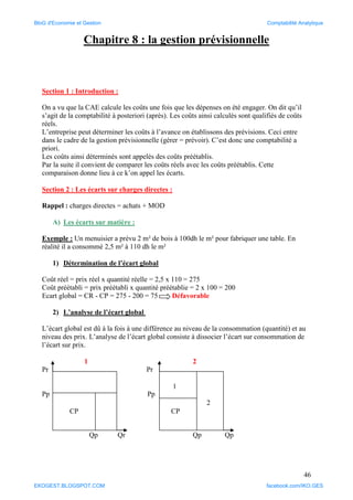 46
Chapitre 8 : la gestion prévisionnelle
Section 1 : Introduction :
On a vu que la CAE calcule les coûts une fois que les dépenses on été engager. On dit qu’il
s’agit de la comptabilité à posteriori (après). Les coûts ainsi calculés sont qualifiés de coûts
réels.
L’entreprise peut déterminer les coûts à l’avance on établissons des prévisions. Ceci entre
dans le cadre de la gestion prévisionnelle (gérer = prévoir). C’est donc une comptabilité a
priori.
Les coûts ainsi déterminés sont appelés des coûts préétablis.
Par la suite il convient de comparer les coûts réels avec les coûts préétablis. Cette
comparaison donne lieu à ce k’on appel les écarts.
Section 2 : Les écarts sur charges directes :
Rappel : charges directes = achats + MOD
A) Les écarts sur matière :
Exemple : Un menuisier a prévu 2 m² de bois à 100dh le m² pour fabriquer une table. En
réalité il a consommé 2,5 m² à 110 dh le m²
1) Détermination de l’écart global
Coût réel = prix réel x quantité réelle = 2,5 x 110 = 275
Coût préétabli = prix préétabli x quantité préétablie = 2 x 100 = 200
Ecart global = CR - CP = 275 - 200 = 75 Défavorable
2) L’analyse de l’écart global
L’écart global est dû à la fois à une différence au niveau de la consommation (quantité) et au
niveau des prix. L’analyse de l’écart global consiste à dissocier l’écart sur consommation de
l’écart sur prix.
1 2
Pr Pr
Pp Pp
Qp Qr Qp Qp
CP
1
2
CP
BloG d'Economie et Gestion Comptabilité Analytique
EKOGEST.BLOGSPOT.COM facebook.com/IKO.GES
 