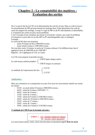 4
Chapitre 2 : La comptabilité des matières :
Evaluation des sorties
On a vu que le but de la CAE est la détermination du coût de revient. Dans ce coût en trouve
la consommation de MP qui proviennent du stockage donc il faut déterminer leur coût de
sortie du magasin de stockage. Lorsqu’il s’agit de MP ou de PF individualisés et identifiables.
L’évaluation des sorties ne pose aucun problème.
C’est l’exemple d’une entreprise qui monte et revend des voitures, par contre le problème
d’évaluation se pose dans le cas des MP ou PF interchangeables (qui se mélange).
Exemple :
Le stock de blé dans une minoterie
- achat 10 tonnes de blé à 2000 DH la tonne
- stock initial 6 tonnes à 1990 DH la tonne
On veut faire sortir 14 tonnes, la sortie de 14 tonnes utilisera 2 lot différent donc faut il
appliqué le prix de 2000 DH ou de 1990 DH ?
Réponse : on n’appliquera ni l’un, ni l’autre.
La CAE nous propose le procédé suivant :
CMUP après chaque entrée ;
Le coût moyen unitaire pondéré :
CMUP unique ou mensuel.
F.I.F.O
La méthode de l’épuisement des lots :
L.I.F.O
Application :
Dans une cimenterie on a enregistrées au cours d’un mois les mouvements relatifs aux stocks
de ciment :
- 01/02 : en stock initial 10 tonnes à 5000 DH la tonne ;
- 04/02 : achat de 8 tonnes à 4950 DH / T ;
- 08/02 : sortie de 9 tonnes ;
- 12/02 : sortie de 2 tonnes ;
- 15/02 : entrée de 8 tonnes à 5100 DH la tonne ;
- 20/02 : entrée de 10 tonnes à 5200 DH la tonne ;
- 25/02 : sortie de 17 tonnes ;
- 28/02 : sortie de 7 tonnes ;
- 30/02 : entrée de 4 tonnes à 5150 DH la tonne.
1° méthode de CMUP par la formule suivante :
CMUP = S I + dernier achat (en valeur)
SI + dernier achat (quantité)
Les mouvement entrée, sortie, stock sont tenu dans un document appelé fiche de stock.
BloG d'Economie et Gestion Comptabilité Analytique
EKOGEST.BLOGSPOT.COM facebook.com/IKO.GES
 