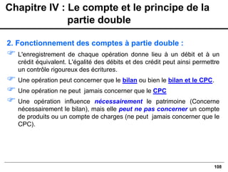 108
2. Fonctionnement des comptes à partie double :
 L'enregistrement de chaque opération donne lieu à un débit et à un
crédit équivalent. L'égalité des débits et des crédit peut ainsi permettre
un contrôle rigoureux des écritures.
 Une opération peut concerner que le bilan ou bien le bilan et le CPC.
 Une opération ne peut jamais concerner que le CPC
 Une opération influence nécessairement le patrimoine (Concerne
nécessairement le bilan), mais elle peut ne pas concerner un compte
de produits ou un compte de charges (ne peut jamais concerner que le
CPC).
Chapitre IV : Le compte et le principe de la
partie double
 