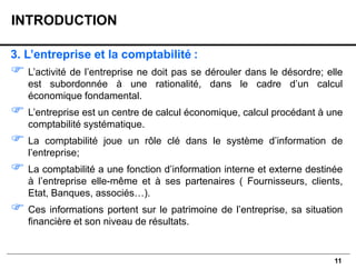 11
3. L’entreprise et la comptabilité :
 L’activité de l’entreprise ne doit pas se dérouler dans le désordre; elle
est subordonnée à une rationalité, dans le cadre d’un calcul
économique fondamental.
 L’entreprise est un centre de calcul économique, calcul procédant à une
comptabilité systématique.
 La comptabilité joue un rôle clé dans le système d’information de
l’entreprise;
 La comptabilité a une fonction d’information interne et externe destinée
à l’entreprise elle-même et à ses partenaires ( Fournisseurs, clients,
Etat, Banques, associés…).
 Ces informations portent sur le patrimoine de l’entreprise, sa situation
financière et son niveau de résultats.
INTRODUCTION
 
