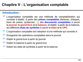 118
Introduction :
 L’organisation comptable est une méthode de comptabilisation qui
consiste à établir, à partir des pièces comptables (factures, chèques,
bons de caisse, quittances….), des documents comptables à savoir
le journal, le grand-livre et la balance; et établir, à partir de la balance,
les différents états de synthèse à savoir le bilan et le CPC.
 L’organisation comptable est l’adoption d’une méthode qui consiste à :
 Enregistrer les opérations comptables dans le journal
 Etablir le grand-livre à partir du journal
 Etablir la balance à partir du grand-livre
 Etablir les états de synthèse à partir de la balance.
Chapitre V : L’organisation comptable
 