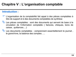 120
Introduction :
 L’organisation de la comptabilité fait appel à des pièces comptables à
titre de support et à des documents comptables de synthèse
 Les pièces comptables : sont des documents qui servent de base à la
circulation de l’information comptable ( factures, chèques, bons de
caisse , quittances….)
 Les documents comptables : comprennent essentiellement le journal ,
le grand-livre, la balance des comptes…..
Chapitre V : L’organisation comptable
 