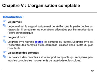 121
Introduction :
 Le journal :
 Le journal est le support qui permet de vérifier que la partie double est
respectée, il enregistre les opérations effectuées par l’entreprise dans
l’ordre chronologique
 Le grand livre :
 Le grand livre reprend toutes les écritures du journal. Le grand-livre est
l’ensemble des comptes d’une entreprise, classés dans l’ordre du plan
comptable
 La balance des comptes :
 La balance des comptes est le support comptable qui récapitule pour
tous les comptes les mouvements de la période et les soldes.
Chapitre V : L’organisation comptable
 