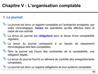 122
1. Le journal:
 Le journal est donc un registre comptable où l’entreprise enregistre, par
ordre chronologique, toutes les opérations qu‘elle effectue dans le
cadre de son activité.
 La tenue du journal est obligatoire pour la tenue d'une comptabilité
régulière,
 La tenue du journal correspond à un besoin de classement
chronologique des faits comptables,
 Tenir le journal est l'aune des contraintes de la comptabilité, une
obligation légale,
 La tenue du journal fournit un élément de contrôle des enregistrements
comptables,
 Le journal est donc un registre obligatoire de tout système comptable.
Chapitre V : L’organisation comptable
 