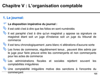 123
1. Le journal:
 La disposition impérative du journal :
 Il est coté c'est à dire que les folios en sont numérotés
 Il est paraphé c'est à dire qu'un magistrat y appose sa signature ce
magistrat étant soit un juge d'instance soit un juge du tribunal de
commerce
 Il est tenu chronologiquement ,sans blanc ni altérations d'aucune sorte
 Les livres de commerce, régulièrement tenus , peuvent être admis par
le juge pour faire preuve entre les commerçants et non commerçants
pour les actes de commerce
 Les administrations fiscales et sociales rejettent souvent les
comptabilités irrégulières
 Une comptabilité irrégulière motive des sanctions à l'encontre du
commerçant
Chapitre V : L’organisation comptable
 