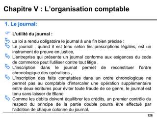128
1. Le journal:
 L’utilité du journal :
 La loi a rendu obligatoire le journal à une fin bien précise :
 Le journal , quand il est tenu selon les prescriptions légales, est un
instrument de preuve en justice,
 L’entreprise qui présente un journal conforme aux exigences du code
de commerce peut l'utiliser contre tout litige ,
 L'inscription dans le journal permet de reconstituer l'ordre
chronologique des opérations ,
 L'inscription des faits comptables dans un ordre chronologique ne
permet pas au comptable d'intercaler une opération supplémentaire
entre deux écritures pour éviter toute fraude de ce genre, le journal est
tenu sans laisser de Blanc
 Comme les débits doivent équilibrer les crédits, un premier contrôle du
respect du principe de la partie double pourra être effectué par
l'addition de chaque colonne du journal.
Chapitre V : L’organisation comptable
 