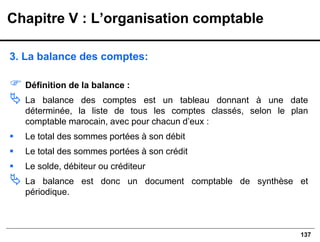 137
3. La balance des comptes:
 Définition de la balance :
 La balance des comptes est un tableau donnant à une date
déterminée, la liste de tous les comptes classés, selon le plan
comptable marocain, avec pour chacun d’eux :
▪ Le total des sommes portées à son débit
▪ Le total des sommes portées à son crédit
▪ Le solde, débiteur ou créditeur
 La balance est donc un document comptable de synthèse et
périodique.
Chapitre V : L’organisation comptable
 
