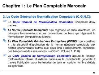 16
2. Le Code Général de Normalisation Comptable (C.G.N.C):
Le Code Général de Normalisation Comptable Comprend deux
parties :
 La Norme Générale Comptable : qui regroupe les choix directeurs, les
principes fondamentaux et les conventions de base qui régissent la
normalisation comptable au Maroc;
 Le Plan Comptable Général des Entreprises (PCGE) : qui constitue
« ...le dispositif d’application de la norme générale comptable aux
entités économiques autres que ceux des établissements financiers,
des banques et des assurances. » (CGNC, Volume 1, P: 8)
 Le Code Général de Normalisation Comptable assure la fonction
d’information interne et externe qu’assure la comptabilité générale à
travers l’obligation pour l’entreprise de tenir un certain nombre d’états
de synthèse.
Chapitre I : Le Plan Comptable Marocain
 