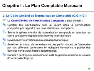18
2. Le Code Général de Normalisation Comptable (C.G.N.C):
 Le Code Général de Normalisation Comptable a pour objectif :
 Combler les insuffisances dues au retard dans la normalisation
comptable par rapport à des pays africains ou européens;
 Suivre le rythme mondial de normalisation comptable en adoptant un
cadre comptable respectant les normes internationales;
 Développer l’information micro et macroéconomique;
 Améliorer le niveau de connaissance des performances de l’entreprise
par ses différents partenaires en obligeant l’entreprise à publier des
données comptables fiables et pertinentes;
 Donner à l’entreprise marocaine un outil de gestion moderne au service
des chefs d’entreprise.
Chapitre I : Le Plan Comptable Marocain
 