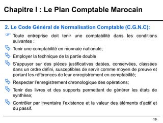 19
2. Le Code Général de Normalisation Comptable (C.G.N.C):
 Toute entreprise doit tenir une comptabilité dans les conditions
suivantes :
 Tenir une comptabilité en monnaie nationale;
 Employer la technique de la partie double
 S’appuyer sur des pièces justificatives datées, conservées, classées
dans un ordre défini, susceptibles de servir comme moyen de preuve et
portant les références de leur enregistrement en comptabilité;
 Respecter l’enregistrement chronologique des opérations;
 Tenir des livres et des supports permettant de générer les états de
synthèse;
 Contrôler par inventaire l’existence et la valeur des éléments d’actif et
du passif.
Chapitre I : Le Plan Comptable Marocain
 