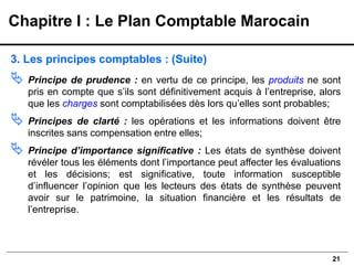 21
3. Les principes comptables : (Suite)
 Principe de prudence : en vertu de ce principe, les produits ne sont
pris en compte que s’ils sont définitivement acquis à l’entreprise, alors
que les charges sont comptabilisées dès lors qu’elles sont probables;
 Principes de clarté : les opérations et les informations doivent être
inscrites sans compensation entre elles;
 Principe d’importance significative : Les états de synthèse doivent
révéler tous les éléments dont l’importance peut affecter les évaluations
et les décisions; est significative, toute information susceptible
d’influencer l’opinion que les lecteurs des états de synthèse peuvent
avoir sur le patrimoine, la situation financière et les résultats de
l’entreprise.
Chapitre I : Le Plan Comptable Marocain
 