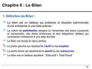 27
1. Définition du Bilan :
Le bilan est un tableau qui présente la situation patrimoniale
d’une entreprise à une date précise.
 La notion de patrimoine désigne ici l’ensemble des biens (corporels
et incorporels), des droits (créances) et des obligations (dettes) qui
caractérise l’entreprise à une date donnée.
 Le Bilan est divisé en deux parties.
 La partie gauche qui représente l’actif ou les emplois.
 La partie droite qui représente le passif ou les ressources.
 Le bilan est un tableau équilibré : Total actif = Total Passif
Chapitre II : Le Bilan
 