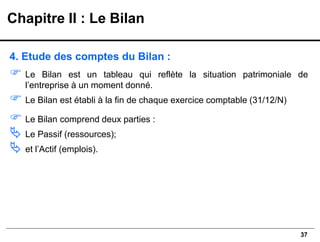 37
4. Etude des comptes du Bilan :
 Le Bilan est un tableau qui reflète la situation patrimoniale de
l’entreprise à un moment donné.
 Le Bilan est établi à la fin de chaque exercice comptable (31/12/N)
 Le Bilan comprend deux parties :
 Le Passif (ressources);
 et l’Actif (emplois).
Chapitre II : Le Bilan
 