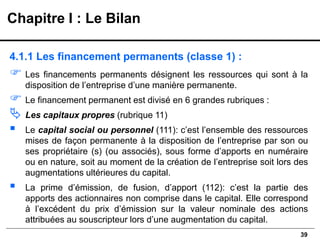 39
4.1.1 Les financement permanents (classe 1) :
 Les financements permanents désignent les ressources qui sont à la
disposition de l’entreprise d’une manière permanente.
 Le financement permanent est divisé en 6 grandes rubriques :
 Les capitaux propres (rubrique 11)
▪ Le capital social ou personnel (111): c’est l’ensemble des ressources
mises de façon permanente à la disposition de l’entreprise par son ou
ses propriétaire (s) (ou associés), sous forme d’apports en numéraire
ou en nature, soit au moment de la création de l’entreprise soit lors des
augmentations ultérieures du capital.
▪ La prime d’émission, de fusion, d’apport (112): c’est la partie des
apports des actionnaires non comprise dans le capital. Elle correspond
à l’excédent du prix d’émission sur la valeur nominale des actions
attribuées au souscripteur lors d’une augmentation du capital.
Chapitre I : Le Bilan
 
