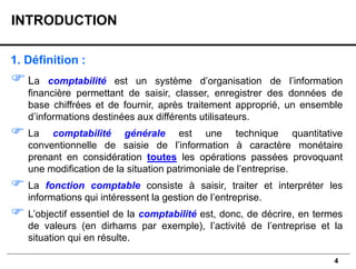 4
1. Définition :
La comptabilité est un système d’organisation de l’information
financière permettant de saisir, classer, enregistrer des données de
base chiffrées et de fournir, après traitement approprié, un ensemble
d’informations destinées aux différents utilisateurs.
 La comptabilité générale est une technique quantitative
conventionnelle de saisie de l’information à caractère monétaire
prenant en considération toutes les opérations passées provoquant
une modification de la situation patrimoniale de l’entreprise.
 La fonction comptable consiste à saisir, traiter et interpréter les
informations qui intéressent la gestion de l’entreprise.
 L’objectif essentiel de la comptabilité est, donc, de décrire, en termes
de valeurs (en dirhams par exemple), l’activité de l’entreprise et la
situation qui en résulte.
INTRODUCTION
 