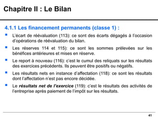 41
4.1.1 Les financement permanents (classe 1) :
▪ L’écart de réévaluation (113): ce sont des écarts dégagés à l’occasion
d’opérations de réévaluation du bilan.
▪ Les réserves 114 et 115): ce sont les sommes prélevées sur les
bénéfices antérieures et mises en réserve.
▪ Le report à nouveau (116): c’est le cumul des reliquats sur les résultats
des exercices précédents. Ils peuvent être positifs ou négatifs.
▪ Les résultats nets en instance d’affectation (118): ce sont les résultats
dont l’affectation n’est pas encore décidée.
▪ Le résultats net de l’exercice (119): c’est le résultats des activités de
l’entreprise après paiement de l’impôt sur les résultats.
Chapitre II : Le Bilan
 