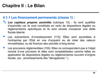 42
4.1.1 Les financement permanents (classe 1) :
 Les capitaux propres assimilés (rubrique 13) : Ils sont qualifiée
d’assimilés car ils sont constitués en vertu de dispositions légales ou
réglementaires spécifiques et ils sont censés incorporer une dette
fiscale latente
▪ Les subventions d’investissement (113): Elles sont accordées à
l’entreprise par l’Etat en vue d’acquérir ou de créer des valeurs
immobilisées, ou de financer des activités à long terme.
▪ Les provisions réglementées (135): Elles ne correspondent pas à l’objet
normal d’une provision et elles sont comptabilisées comme telles en
application de dispositions légales ou réglementaires souvent d’origine
fiscale. (ex : amortissements dits "dérogatoires " ).
Chapitre II : Le Bilan
 