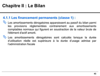 43
4.1.1 Les financement permanents (classe 1) :
 Les amortissements dérogatoires apparaissent au passif du bilan parmi
les provisions réglementées contrairement aux amortissements
comptables normaux qui figurent en soustraction de la valeur brute de
l'élément d'actif amorti.
 Les amortissements dérogatoires sont calculés lorsque la durée
d’utilisation réelle est supérieure à la durée d’usage admise par
l’administration fiscale
Chapitre II : Le Bilan
 