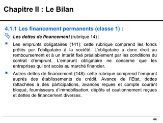 44
4.1.1 Les financement permanents (classe 1) :
 Les dettes de financement (rubrique 14) :
▪ Les emprunts obligataires (141): cette rubrique comprend les fonds
prêtés par l’obligataire à la société. L’obligataire a donc droit au
remboursement et à un intérêt fixé préalablement par les conditions du
contrat d’emprunt. L’emprunt obligataire ne concerne que les
entreprises qui ont accès au marché financier.
▪ Autres dettes de financement (148): cette rubrique comprend l’emprunt
auprès des établissements de crédit. Avance de l’Etat, dettes
rattachées à des participations, avances reçues et compte courant
bloqué, fournisseurs d’immobilisation, dépôts et cautionnement reçues
et dettes de financement diverses.
Chapitre II : Le Bilan
 