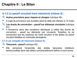 48
4.1.2 Le passif circulant hors trésorerie (classe 4) :
 Autres provisions pour risques et charges (rubrique 45) :
▪ Il s’agit de provisions non durables (dont le délai est inférieur à 12 mois)
 Les écarts de conversion – passif sur éléments circulants (rubrique
47) :
▪ Il fonctionne dans des conditions identiques à celles des écarts de
conversion - passif sur éléments non circulants. Toutefois, ils ne
concernent que les créances de l’actif circulant et les dettes du passif
circulant libellées en monnaies étrangères.
2.1.3 Les comptes de trésorerie (classe 5) :
 Trésorerie - passif (rubrique 55) :
▪ Elle comprend l’ensemble des soldes bancaires créditeurs
remboursables dans des délais contractuellement définis à court terme.
Chapitre II : Le Bilan
 