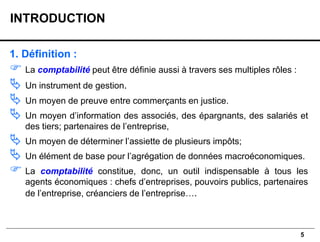 5
1. Définition :
 La comptabilité peut être définie aussi à travers ses multiples rôles :
 Un instrument de gestion.
 Un moyen de preuve entre commerçants en justice.
 Un moyen d’information des associés, des épargnants, des salariés et
des tiers; partenaires de l’entreprise,
 Un moyen de déterminer l’assiette de plusieurs impôts;
 Un élément de base pour l’agrégation de données macroéconomiques.
 La comptabilité constitue, donc, un outil indispensable à tous les
agents économiques : chefs d’entreprises, pouvoirs publics, partenaires
de l’entreprise, créanciers de l’entreprise….
INTRODUCTION
 