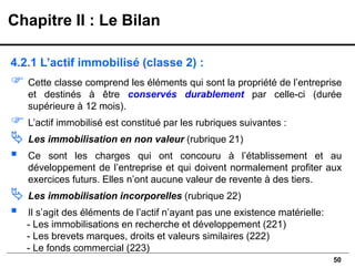 50
4.2.1 L’actif immobilisé (classe 2) :
 Cette classe comprend les éléments qui sont la propriété de l’entreprise
et destinés à être conservés durablement par celle-ci (durée
supérieure à 12 mois).
 L’actif immobilisé est constitué par les rubriques suivantes :
 Les immobilisation en non valeur (rubrique 21)
▪ Ce sont les charges qui ont concouru à l’établissement et au
développement de l’entreprise et qui doivent normalement profiter aux
exercices futurs. Elles n’ont aucune valeur de revente à des tiers.
 Les immobilisation incorporelles (rubrique 22)
▪ Il s’agit des éléments de l’actif n’ayant pas une existence matérielle:
- Les immobilisations en recherche et développement (221)
- Les brevets marques, droits et valeurs similaires (222)
- Le fonds commercial (223)
Chapitre II : Le Bilan
 
