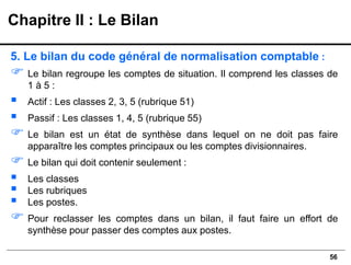 56
5. Le bilan du code général de normalisation comptable :
 Le bilan regroupe les comptes de situation. Il comprend les classes de
1 à 5 :
▪ Actif : Les classes 2, 3, 5 (rubrique 51)
▪ Passif : Les classes 1, 4, 5 (rubrique 55)
 Le bilan est un état de synthèse dans lequel on ne doit pas faire
apparaître les comptes principaux ou les comptes divisionnaires.
 Le bilan qui doit contenir seulement :
▪ Les classes
▪ Les rubriques
▪ Les postes.
 Pour reclasser les comptes dans un bilan, il faut faire un effort de
synthèse pour passer des comptes aux postes.
Chapitre II : Le Bilan
 