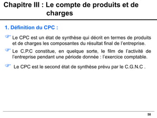 58
1. Définition du CPC :
Le CPC est un état de synthèse qui décrit en termes de produits
et de charges les composantes du résultat final de l’entreprise.
Le C.P.C constitue, en quelque sorte, le film de l’activité de
l’entreprise pendant une période donnée : l’exercice comptable.
 Le CPC est le second état de synthèse prévu par le C.G.N.C .
Chapitre III : Le compte de produits et de
charges
 